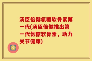 汤臣倍健氨糖软骨素第一代(汤臣倍健推出第一代氨糖软骨素，助力关节健康)