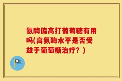氨酶偏高打葡萄糖有用吗(高氨酶水平是否受益于葡萄糖治疗？)