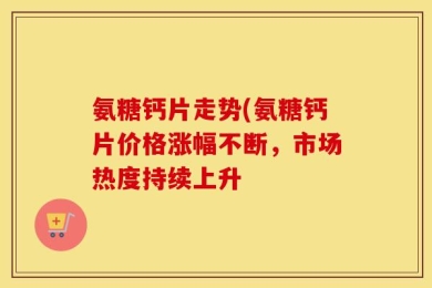 氨糖钙片走势(氨糖钙片价格涨幅不断，市场热度持续上升