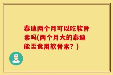 泰迪两个月可以吃软骨素吗(两个月大的泰迪能否食用软骨素？)