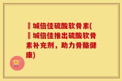 沕城倍佳硫酸软骨素(沕城倍佳推出硫酸软骨素补充剂，助力骨骼健康)