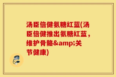 汤臣倍健氨糖红蓝(汤臣倍健推出氨糖红蓝，维护骨骼&关节健康)