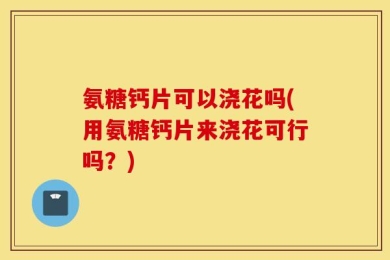 氨糖钙片可以浇花吗(用氨糖钙片来浇花可行吗？)