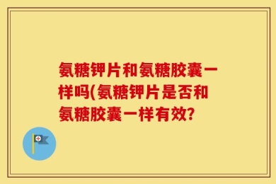 氨糖钾片和氨糖胶囊一样吗(氨糖钾片是否和氨糖胶囊一样有效？