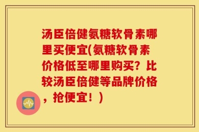 汤臣倍健氨糖软骨素哪里买便宜(氨糖软骨素价格低至哪里购买？比较汤臣倍健等品牌价格，抢便宜！)