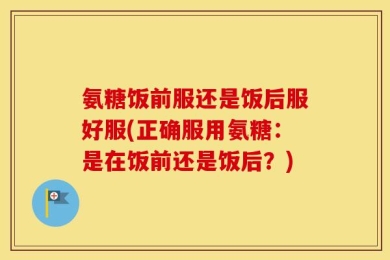 氨糖饭前服还是饭后服好服(正确服用氨糖：是在饭前还是饭后？)