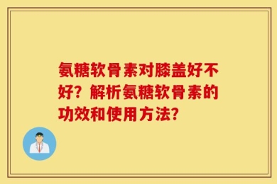 氨糖软骨素对膝盖好不好？解析氨糖软骨素的功效和使用方法？