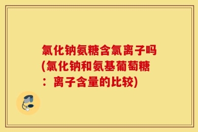 氯化钠氨糖含氯离子吗(氯化钠和氨基葡萄糖：离子含量的比较)