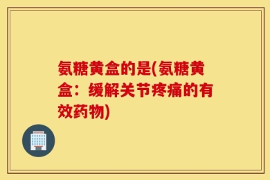 氨糖黄盒的是(氨糖黄盒：缓解关节疼痛的有效药物)