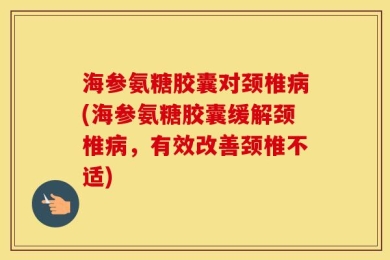 海参氨糖胶囊对颈椎病(海参氨糖胶囊缓解颈椎病，有效改善颈椎不适)