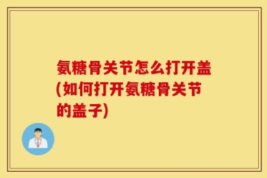 氨糖骨关节怎么打开盖(如何打开氨糖骨关节的盖子)