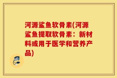 河源鲨鱼软骨素(河源鲨鱼提取软骨素：新材料或用于医学和营养产品)