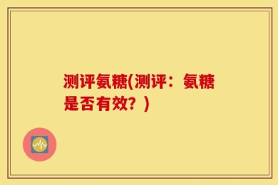 测评氨糖(测评：氨糖是否有效？)