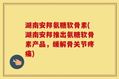 湖南安邦氨糖软骨素(湖南安邦推出氨糖软骨素产品，缓解骨关节疼痛)