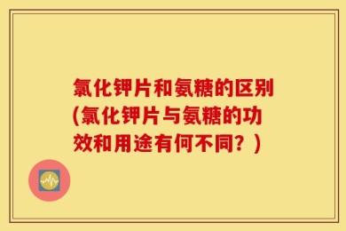 氯化钾片和氨糖的区别(氯化钾片与氨糖的功效和用途有何不同？)