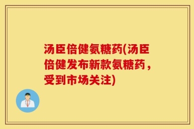 汤臣倍健氨糖药(汤臣倍健发布新款氨糖药，受到市场关注)