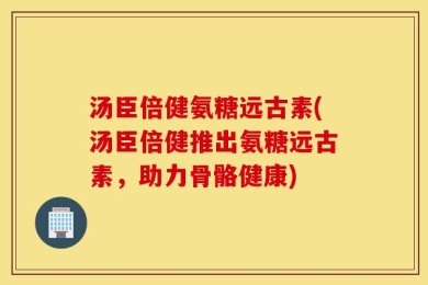 汤臣倍健氨糖远古素(汤臣倍健推出氨糖远古素，助力骨骼健康)