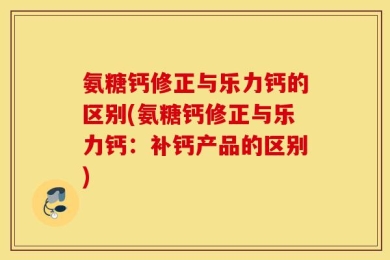氨糖钙修正与乐力钙的区别(氨糖钙修正与乐力钙：补钙产品的区别)