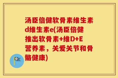 汤臣倍健软骨素维生素d维生素e(汤臣倍健推出软骨素+维D+E营养素，关爱关节和骨骼健康)