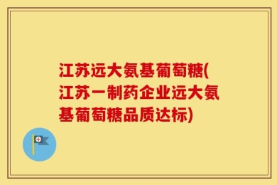 江苏远大氨基葡萄糖(江苏一制药企业远大氨基葡萄糖品质达标)