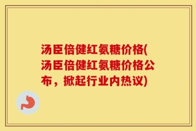 汤臣倍健红氨糖价格(汤臣倍健红氨糖价格公布，掀起行业内热议)