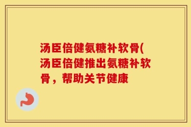 汤臣倍健氨糖补软骨(汤臣倍健推出氨糖补软骨，帮助关节健康