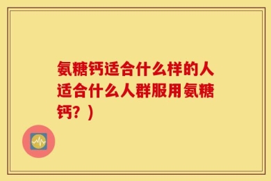 氨糖钙适合什么样的人适合什么人群服用氨糖钙？)