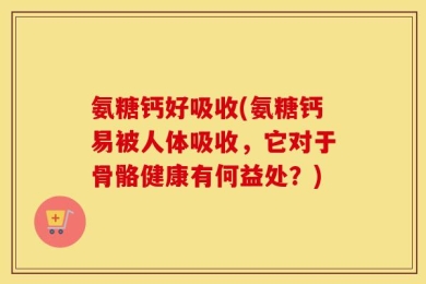 氨糖钙好吸收(氨糖钙易被人体吸收，它对于骨骼健康有何益处？)
