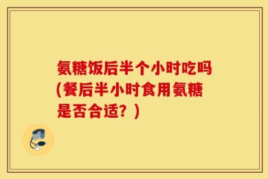 氨糖饭后半个小时吃吗(餐后半小时食用氨糖是否合适？)