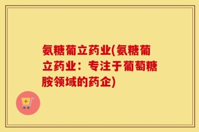 氨糖葡立药业(氨糖葡立药业：专注于葡萄糖胺领域的药企)