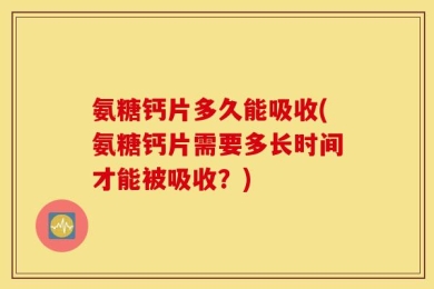 氨糖钙片多久能吸收(氨糖钙片需要多长时间才能被吸收？)
