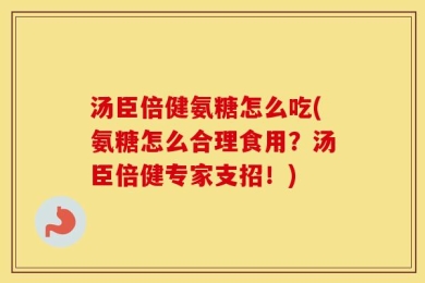 汤臣倍健氨糖怎么吃(氨糖怎么合理食用？汤臣倍健专家支招！)