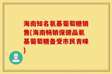 海南知名氨基葡萄糖销售(海南畅销保健品氨基葡萄糖备受市民青睐)