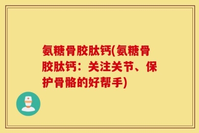 氨糖骨胶肽钙(氨糖骨胶肽钙：关注关节、保护骨骼的好帮手)