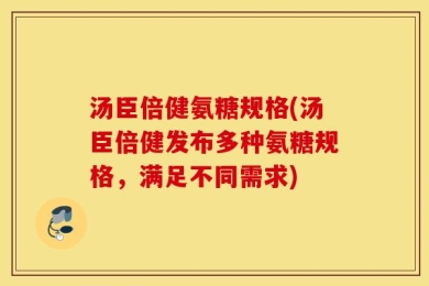 汤臣倍健氨糖规格(汤臣倍健发布多种氨糖规格，满足不同需求)