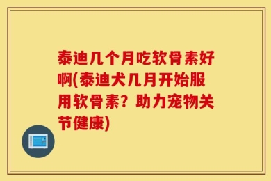 泰迪几个月吃软骨素好啊(泰迪犬几月开始服用软骨素？助力宠物关节健康)