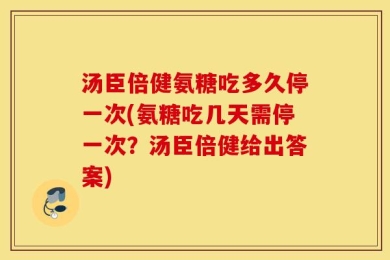 汤臣倍健氨糖吃多久停一次(氨糖吃几天需停一次？汤臣倍健给出答案)