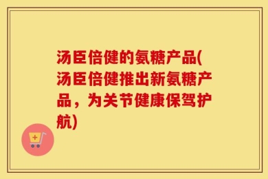 汤臣倍健的氨糖产品(汤臣倍健推出新氨糖产品，为关节健康保驾护航)