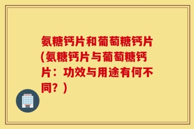 氨糖钙片和葡萄糖钙片(氨糖钙片与葡萄糖钙片：功效与用途有何不同？)