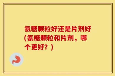 氨糖颗粒好还是片剂好(氨糖颗粒和片剂，哪个更好？)