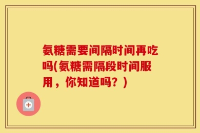 氨糖需要间隔时间再吃吗(氨糖需隔段时间服用，你知道吗？)