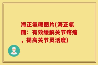 海正氨糖图片(海正氨糖：有效缓解关节疼痛，提高关节灵活度)