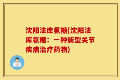 沈阳法库氨糖(沈阳法库氨糖：一种新型关节疾病治疗药物)