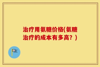 治疗用氨糖价格(氨糖治疗的成本有多高？)