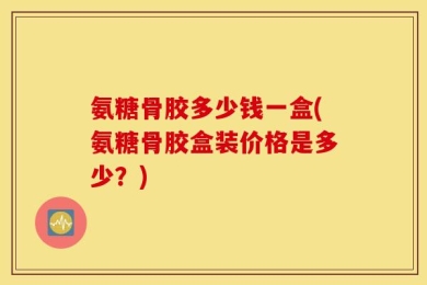 氨糖骨胶多少钱一盒(氨糖骨胶盒装价格是多少？)