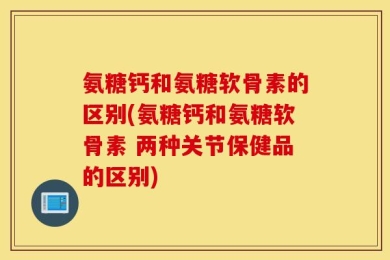 氨糖钙和氨糖软骨素的区别(氨糖钙和氨糖软骨素 两种关节保健品的区别)
