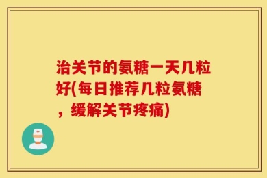 治关节的氨糖一天几粒好(每日推荐几粒氨糖，缓解关节疼痛)