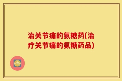 治关节痛的氨糖药(治疗关节痛的氨糖药品)