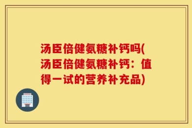 汤臣倍健氨糖补钙吗(汤臣倍健氨糖补钙：值得一试的营养补充品)