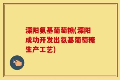 溧阳氨基葡萄糖(溧阳成功开发出氨基葡萄糖生产工艺)